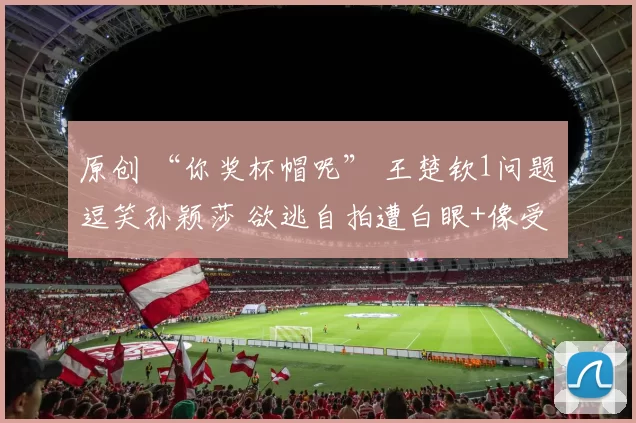 原创 “你奖杯帽呢” 王楚钦1问题逗笑孙颖莎 欲逃自拍遭白眼+像受气媳妇