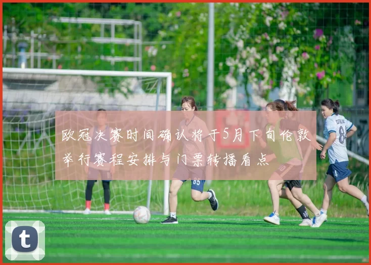 欧冠决赛时间确认将于5月下旬伦敦举行赛程安排与门票转播看点