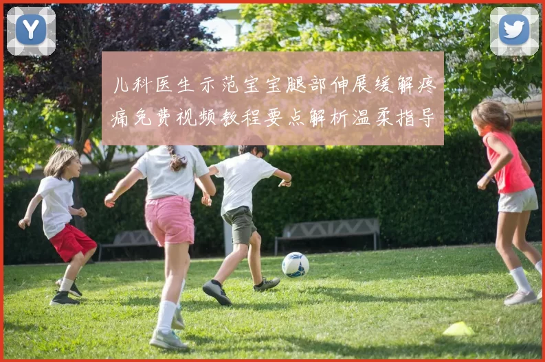 儿科医生示范宝宝腿部伸展缓解疼痛免费视频教程要点解析温柔指导