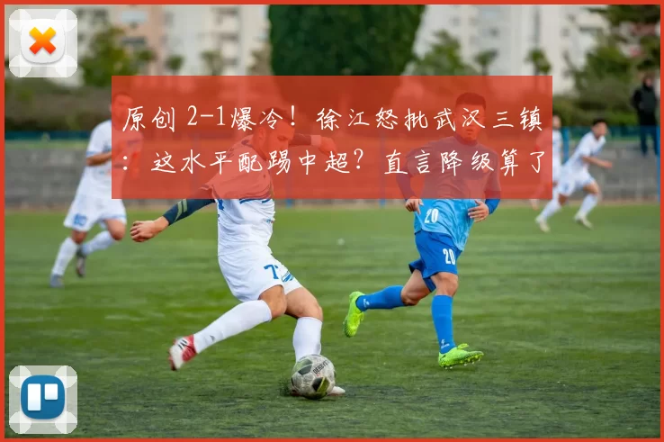 原创 2-1爆冷！徐江怒批武汉三镇：这水平配踢中超？直言降级算了