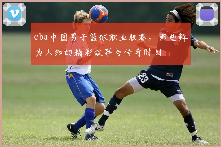 cba中国男子篮球职业联赛，那些鲜为人知的精彩故事与传奇时刻