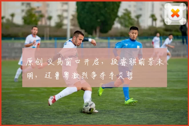 原创 交易窗口开启，段睿骐前景未明，辽鲁粤激烈争夺李炎哲