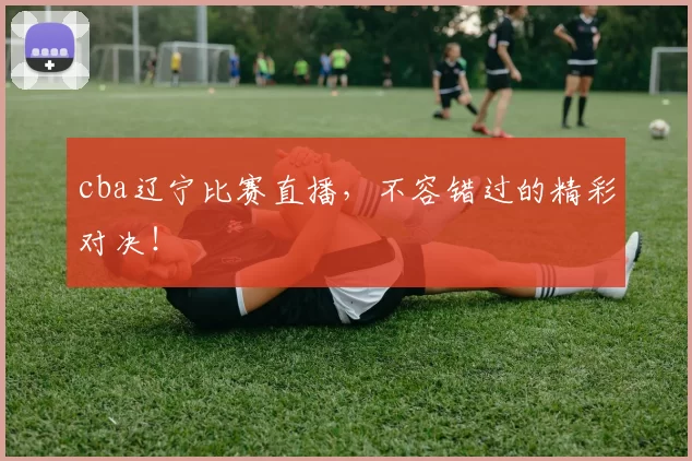 cba辽宁比赛直播，不容错过的精彩对决！