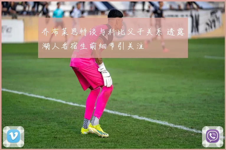 乔布莱恩特谈与科比父子关系 透露湖人名宿生前细节引关注