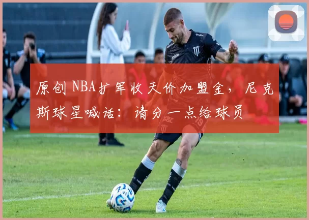 原创 NBA扩军收天价加盟金，尼克斯球星喊话：请分一点给球员