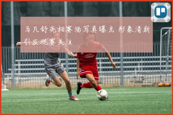 马凡舒亮相赛场写真曝光 形象清新引发观赛关注