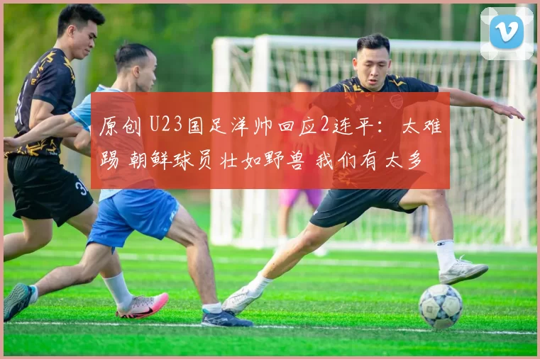 原创 U23国足洋帅回应2连平：太难踢 朝鲜球员壮如野兽 我们有太多新人