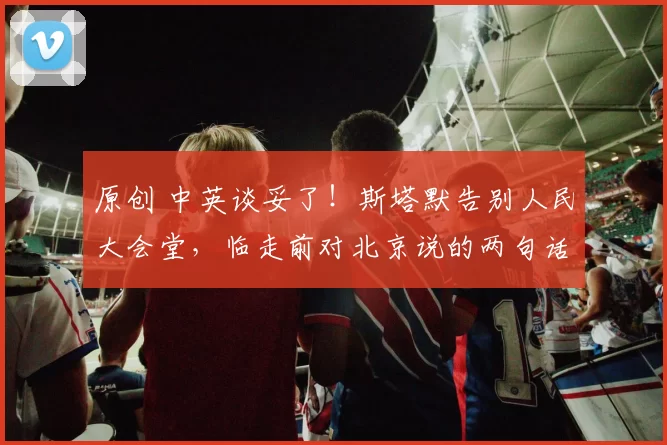 原创 中英谈妥了！斯塔默告别人民大会堂，临走前对北京说的两句话，信息量巨大