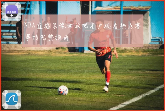 NBA直播录像回放吧用户观看热点赛事的完整指南