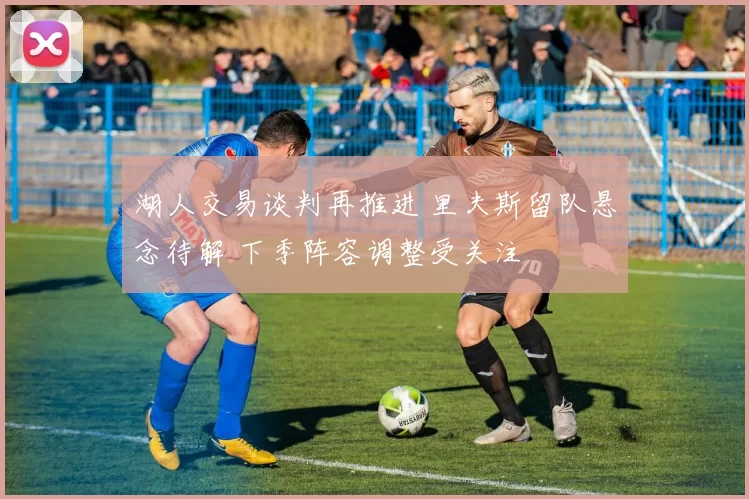 湖人交易谈判再推进 里夫斯留队悬念待解 下季阵容调整受关注