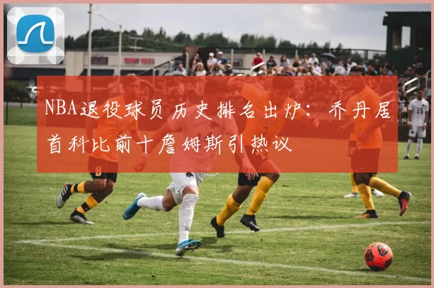 NBA退役球员历史排名出炉：乔丹居首科比前十詹姆斯引热议