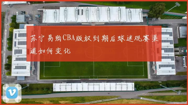 苏宁易购CBA版权到期后球迷观赛渠道如何变化