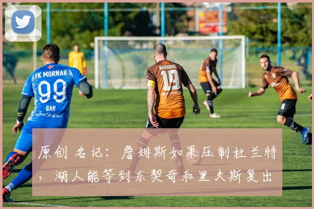 原创 名记：詹姆斯如果压制杜兰特，湖人能等到东契奇和里夫斯复出！