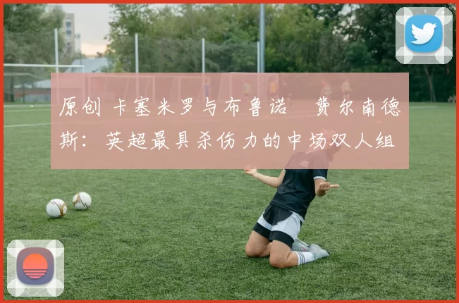 原创 卡塞米罗与布鲁诺・费尔南德斯：英超最具杀伤力的中场双人组