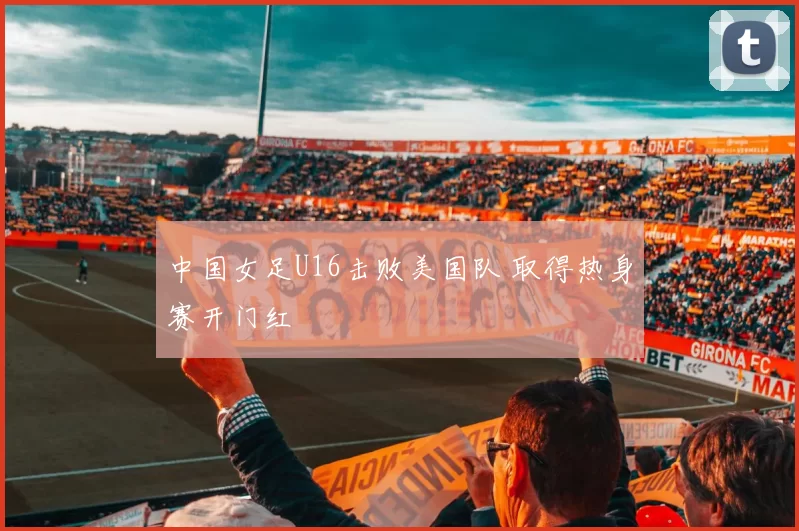中国女足U16击败美国队 取得热身赛开门红