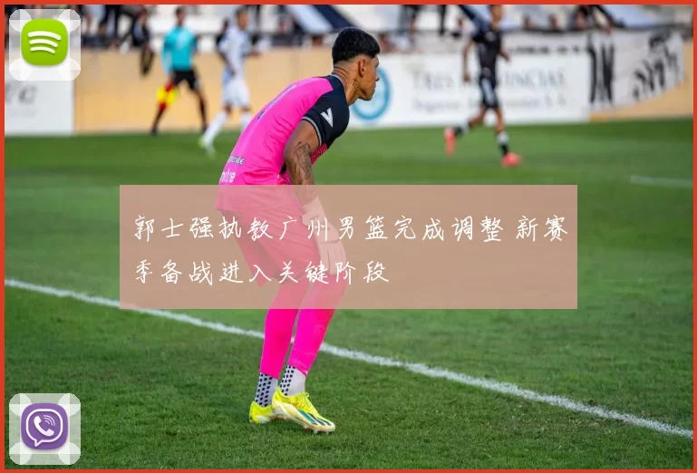 郭士强执教广州男篮完成调整 新赛季备战进入关键阶段