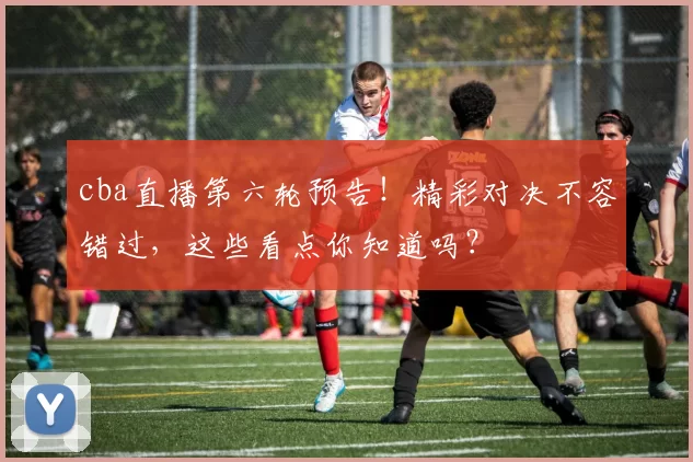 cba直播第六轮预告！精彩对决不容错过，这些看点你知道吗？