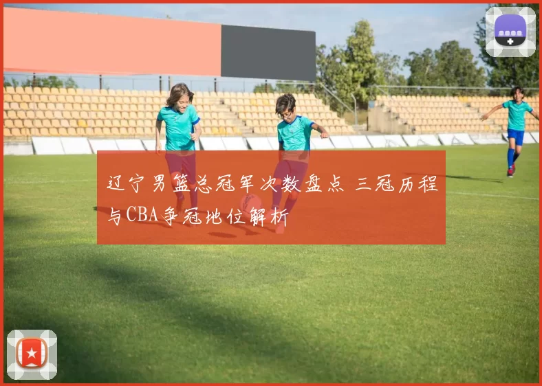 辽宁男篮总冠军次数盘点 三冠历程与CBA争冠地位解析