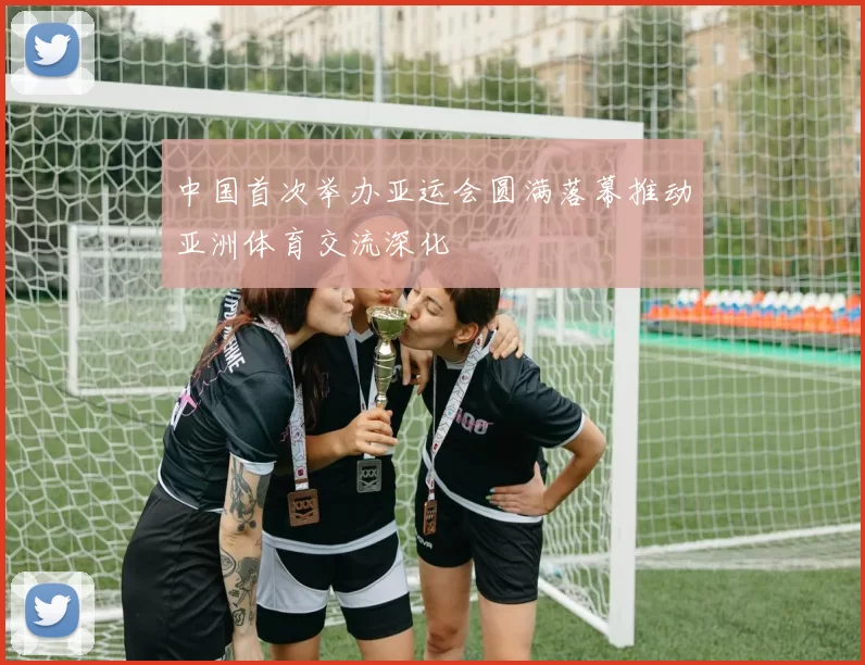 中国首次举办亚运会圆满落幕推动亚洲体育交流深化