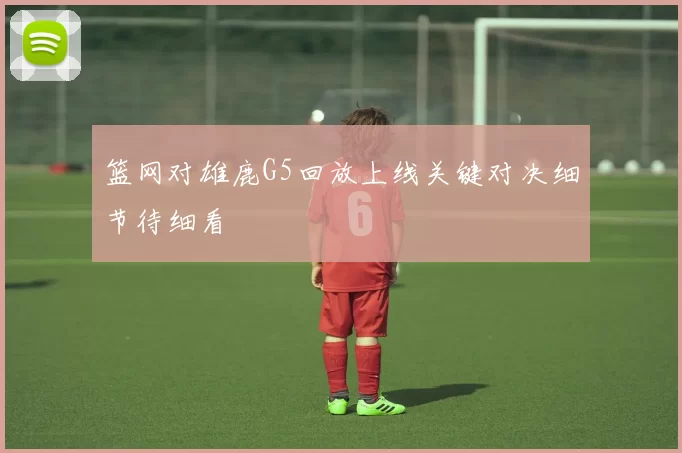 篮网对雄鹿G5回放上线关键对决细节待细看