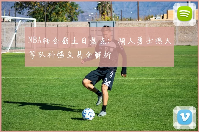 NBA转会截止日盘点:湖人勇士热火等队补强交易全解析
