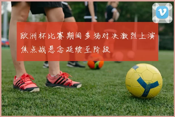 欧洲杯比赛期间多场对决激烈上演焦点战悬念延续至阶段