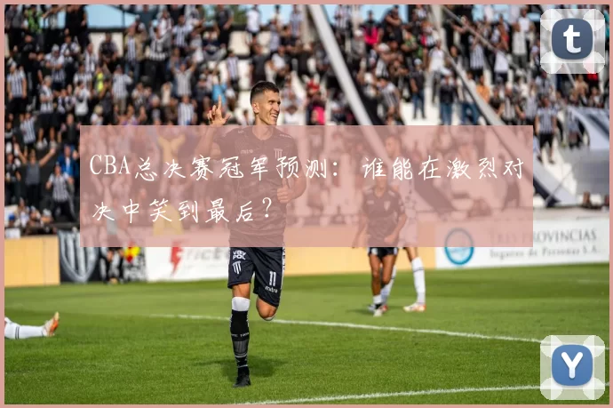 CBA总决赛冠军预测：谁能在激烈对决中笑到最后？