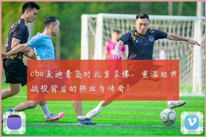 cba麦迪青岛对北京录像，重温经典战役背后的热血与传奇！