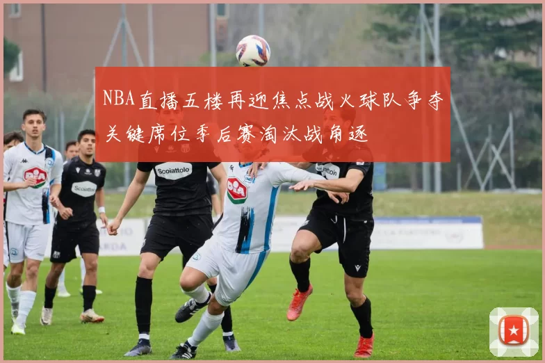 NBA直播五楼再迎焦点战火球队争夺关键席位季后赛淘汰战角逐