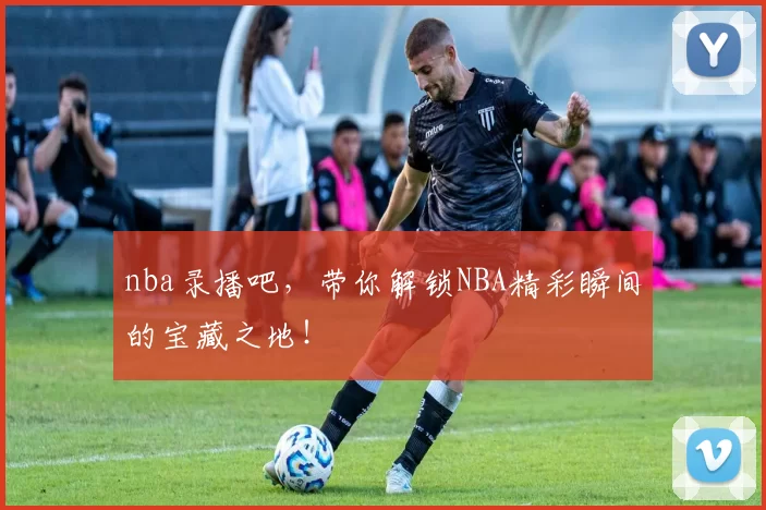 nba录播吧，带你解锁NBA精彩瞬间的宝藏之地！