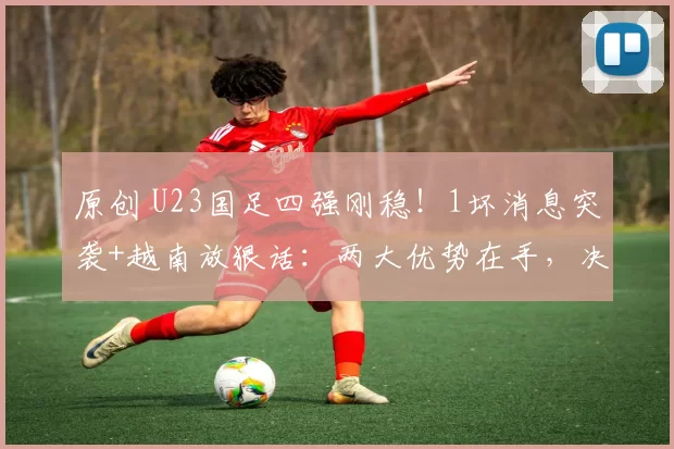 原创 U23国足四强刚稳!1坏消息突袭+越南放狠话:两大优势在手,决赛稳了