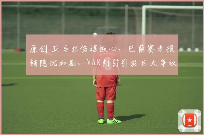 原创 亚马尔伤退揪心，巴萨赛季报销隐忧加剧，VAR判罚引发巨大争议