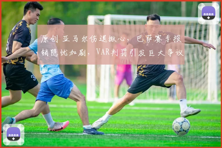 原创 亚马尔伤退揪心，巴萨赛季报销隐忧加剧，VAR判罚引发巨大争议