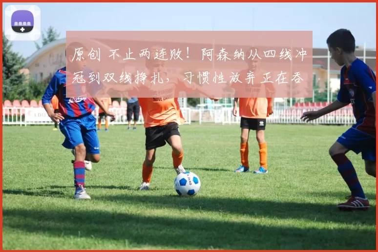 原创 不止两连败！阿森纳从四线冲冠到双线挣扎，习惯性放弃正在吞噬斗志