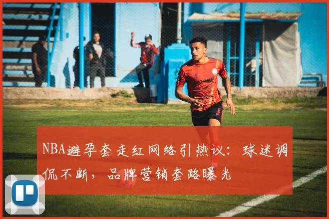 NBA避孕套走红网络引热议:球迷调侃不断,品牌营销套路曝光