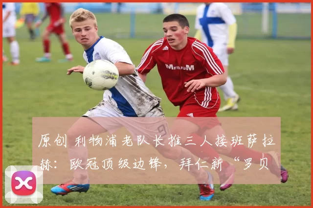 原创 利物浦老队长推三人接班萨拉赫：欧冠顶级边锋，拜仁新“罗贝里”
