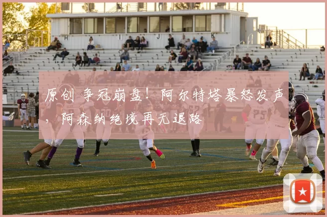 原创 争冠崩盘！阿尔特塔暴怒发声，阿森纳绝境再无退路