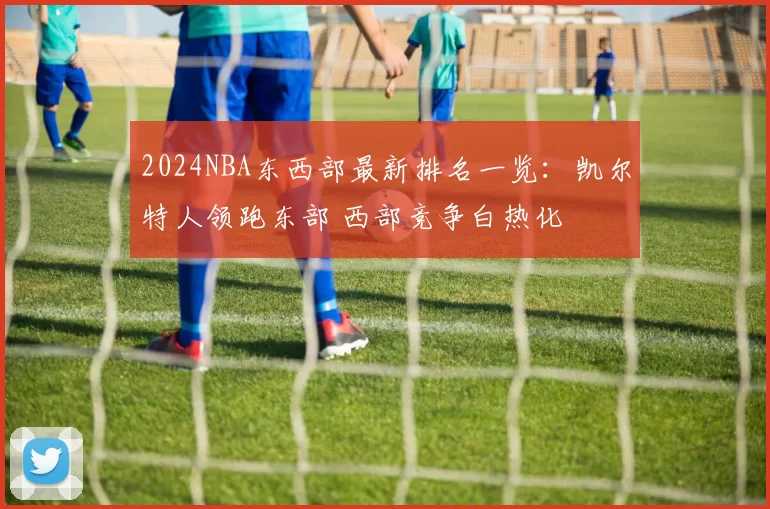 2024NBA东西部最新排名一览:凯尔特人领跑东部 西部竞争白热化