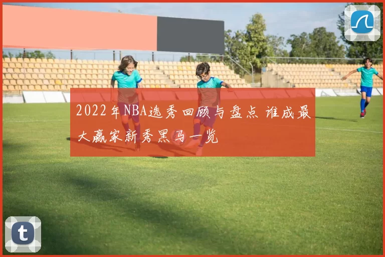 2022年NBA选秀回顾与盘点 谁成最大赢家新秀黑马一览