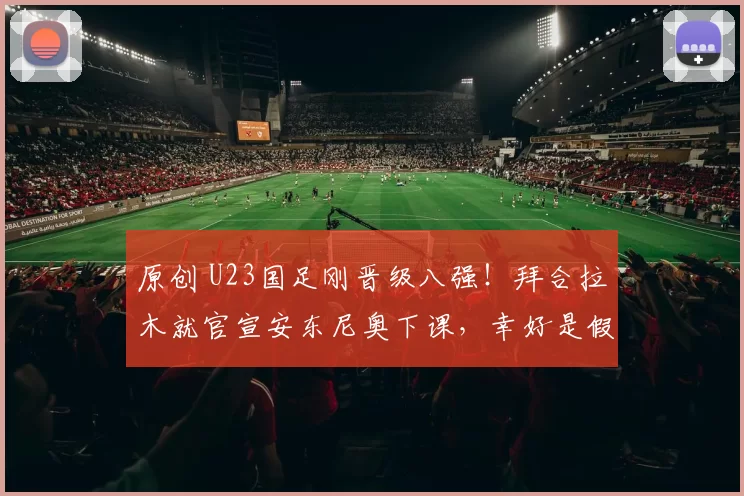 原创 U23国足刚晋级八强!拜合拉木就官宣安东尼奥下课,幸好是假新闻