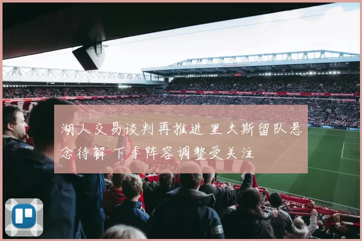 湖人交易谈判再推进 里夫斯留队悬念待解 下季阵容调整受关注