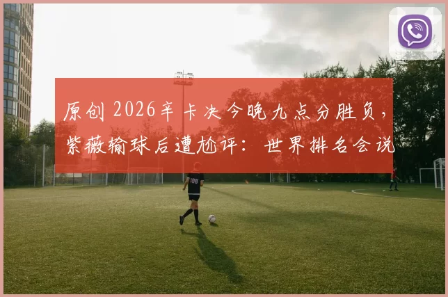 原创 2026辛卡决今晚九点分胜负，紫薇输球后遭尬评：世界排名会说谎
