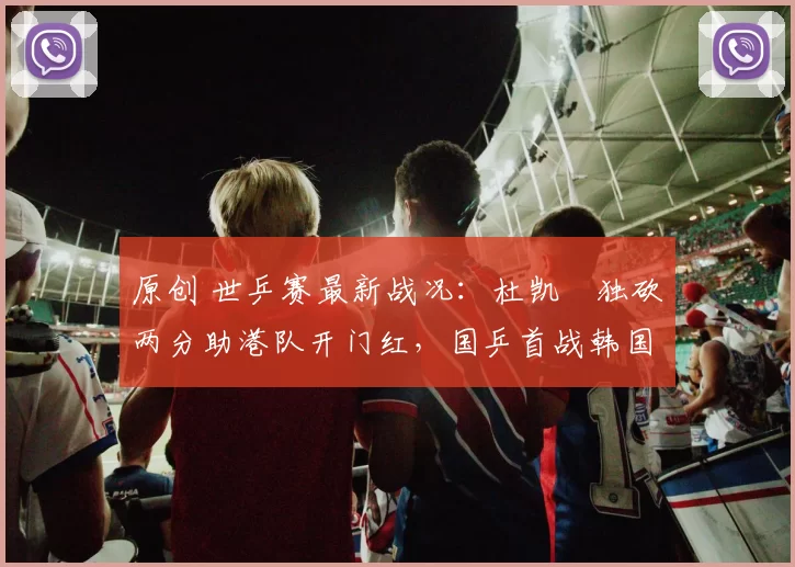 原创 世乒赛最新战况：杜凯琹独砍两分助港队开门红，国乒首战韩国，朱雨玲无缘赛场