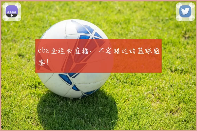 cba全运会直播，不容错过的篮球盛宴！