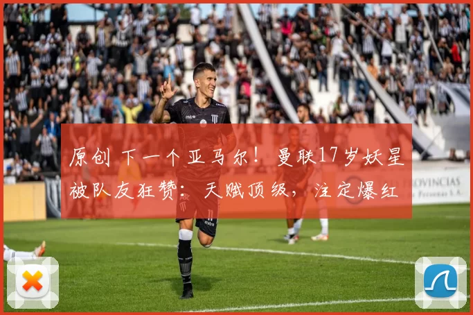 原创 下一个亚马尔！曼联17岁妖星被队友狂赞：天赋顶级，注定爆红