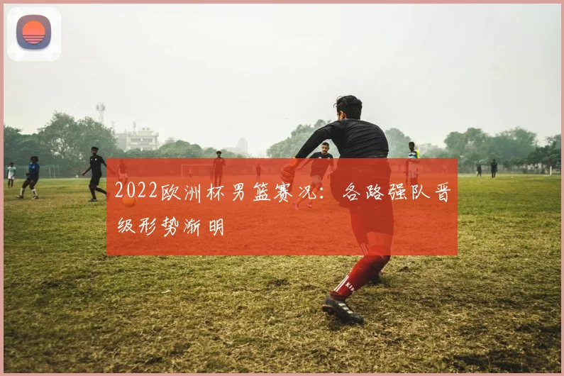 2022欧洲杯男篮赛况:各路强队晋级形势渐明