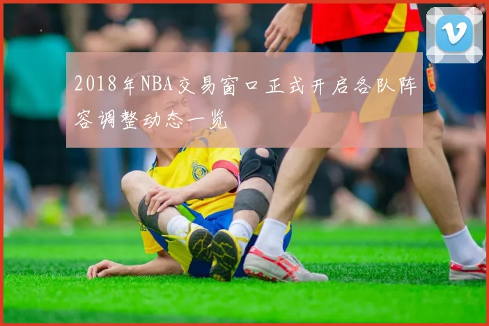2018年NBA交易窗口正式开启各队阵容调整动态一览
