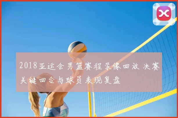 2018亚运会男篮赛程录像回放 决赛关键回合与球员表现复盘