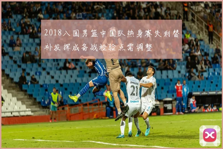 2018八国男篮中国队热身赛失利替补发挥成备战检验点需调整