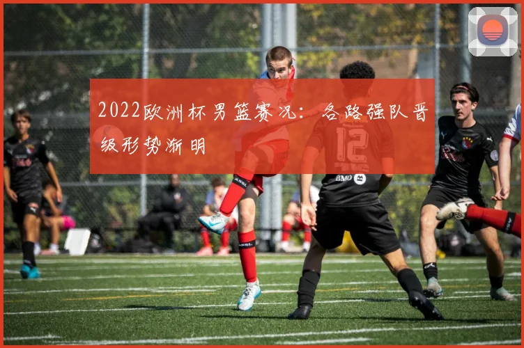 2022欧洲杯男篮赛况:各路强队晋级形势渐明